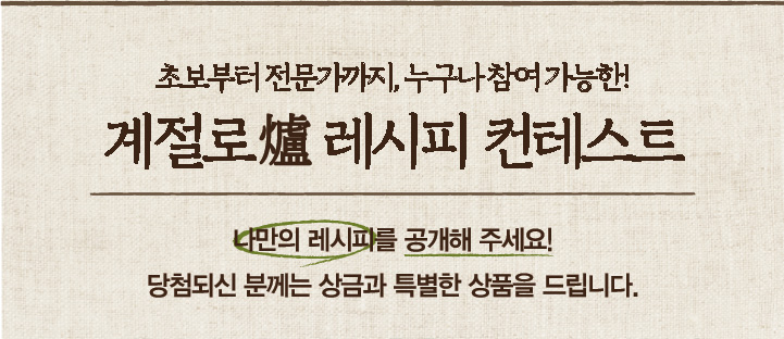 초보부터 전문가까지, 누구나 참여 가능한! 계절로 레시피 컨테스트 나만의 레시피를 공개해 주세요! 당첨되신 분께는 상금과 특별한 상품을 드립니다.