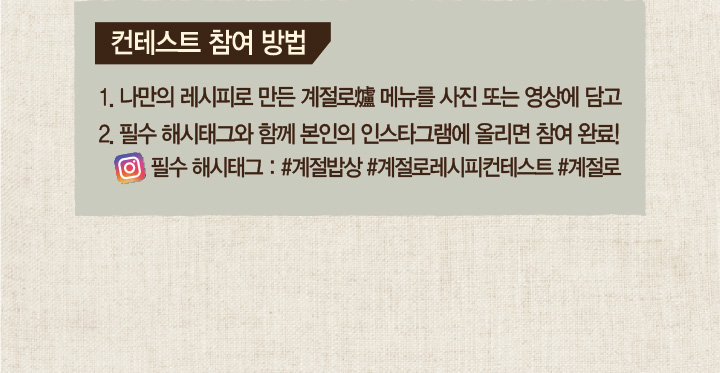 컨테스트 참여 방법 1. 나만의 레시피로 만든 계절로 메뉴를 사진 또는 영상에 담고 2. 필수 해시태그와 함께 본인의 인스타그램에 올리면 참여 완료! 필수 해시태그 : #계절밥상 #개절로레시피컨테스트 #계절로