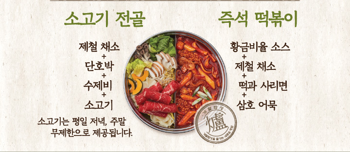 소고기 전골 : 제철 채소 + 단호박 + 수제비 + 소고기 (소고기는 평일 저녁, 주말 무제한으로 제공됩니다.) 즉석 떡볶이 : 황금비율 소스 + 제철 채소 + 떡과 사리면 + 삼호 어묵