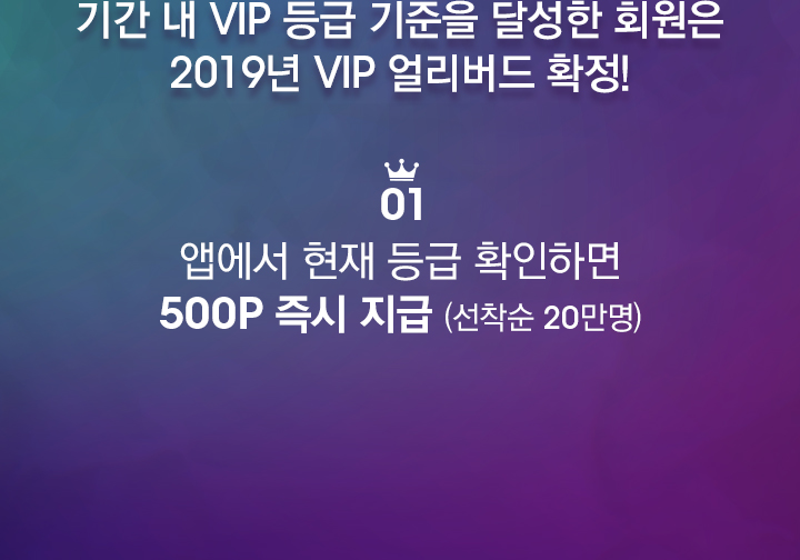 기간 내 VIP 등급 기준을 달성한 회원은 2019년 VIP 얼리버드 확정! 01 앱에서 현재 등급 확인하면 500P 즉시 지급 (선착순 20만명)
