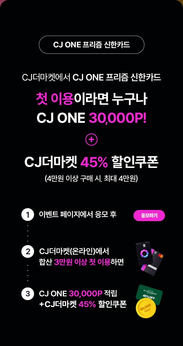 CJ ONE 프리즘 신한카드 - 첫 이용이라면 누구나 CJ ONE 3만 포인트! 추가로 CJ더마켓 45프로 할인쿠폰(4만원 이상 구매 시, 최대 4만원까지 할인) - 1.이벤트 페이지에서 응모 후, 2.CJ 더마켓(온라인)에서 합산 3만원 이상 첫 이용하면 3만 포인트 적립 + CJ더마켓 45프로 할인쿠폰 지급