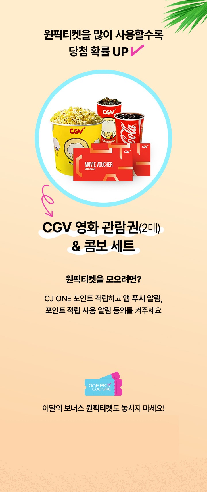 원픽티켓을 많이 사용할수록 당첨 확률 UP CGV 영화 관람권 2매 콤보 세트 원픽티켓을 모으려면 CJ ONE 포인트 적립하고 앱 푸시 알림 포인트 적립 사용 알림 동의를 켜주세요 이달의 보너스 원픽티켓도 놓치지 마세요