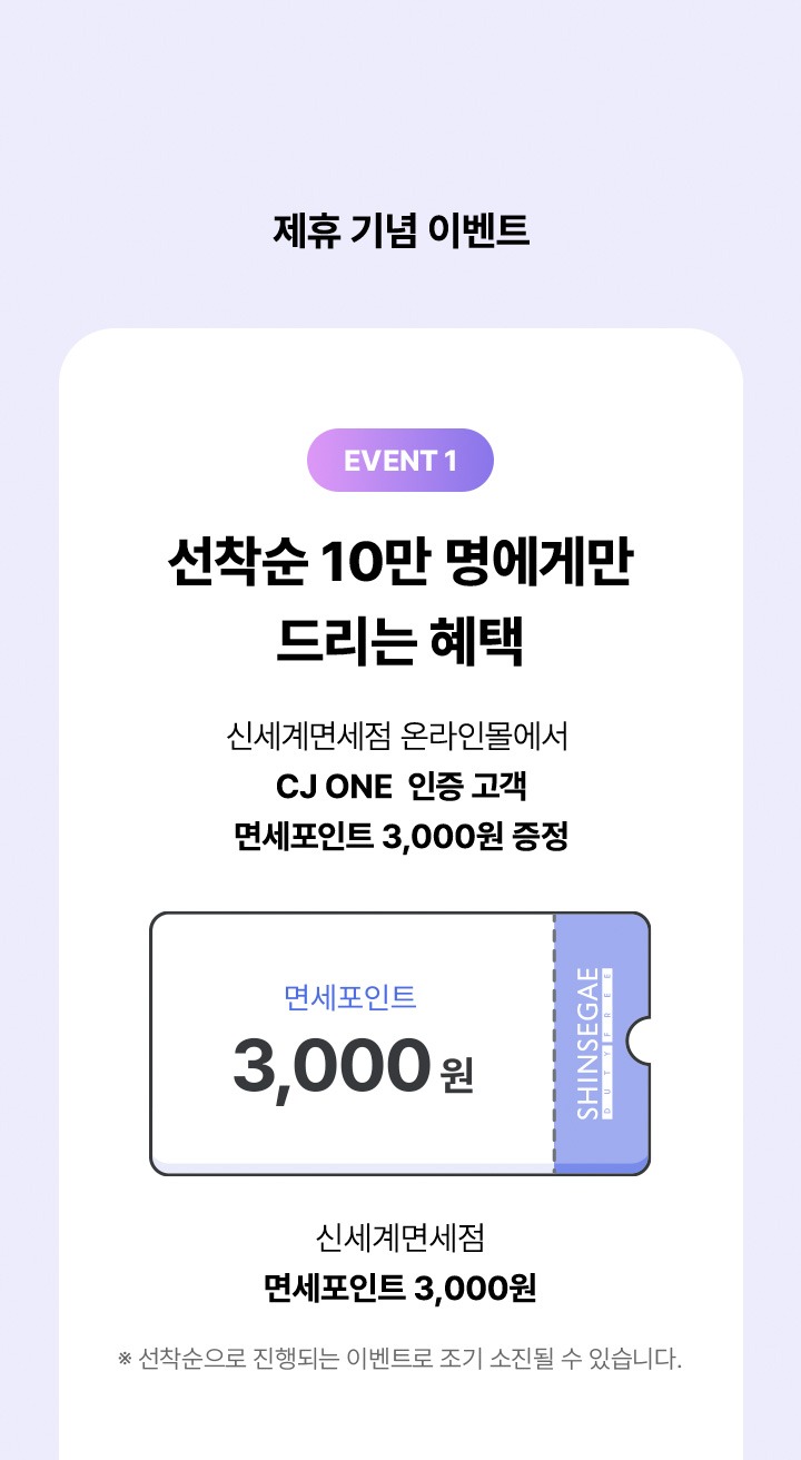 제휴 기념 이벤트 event 1 선착순 10만명에게만 드리는 혜택 신세계면세점 온라인몰에서 CJ ONE 인증 고객 면세포인트 3000원 증정 면세포인트 3000원 신세계면세점 면세포인트 3000원 선착순으로 진행되는 이벤트로 조기 소진될 수 있습니다.