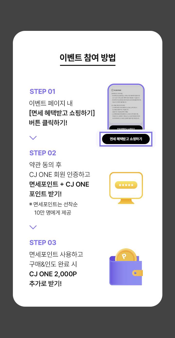 이벤트 참여 방법 STEP 01 이벤트 페이지 내 면세 햬택받고 쇼핑하기 버튼 클릭하기 STEP 02 약관 동의 후 CJ ONE 회원 인증하고 면세포인트 + CJ ONE 포인트 받기 면세 포인트는 선착순 10만명에게 제공 STEP 03 면세포인트 사용하고 구매 인도 완료 시 CJ ONE 2000P 추가로 받기