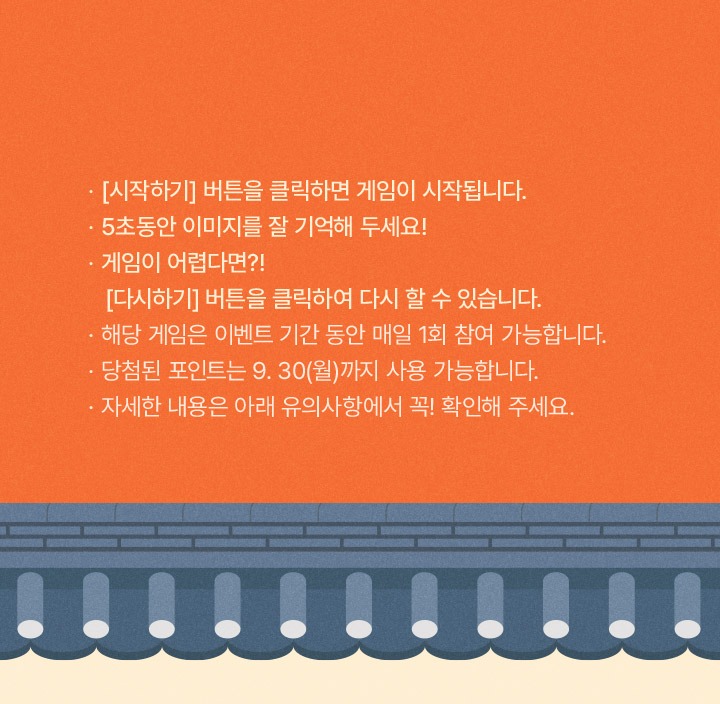 시작하기 버튼을 클릭하면 게임이 시작됩니다. 5초동안 이미지를 잘 기억해두세요! 게임이 어렵다면 다시하기 버튼을 클릭하여 다시 할 수 있습니다. 해당 게임은 이벤트 기간 동안 매일 1회 참여 가능합니다. 당첨된 포인트는 9월 30일 월요일까지 사용 가능합니다. 자세한 내용은 아래 유의사항에서 꼭 확인해주세요!