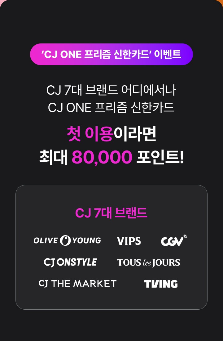 CJ ONE 프리즘 신한카드 이벤트 CJ 7대 브랜드 어디서나 CJ ONE 프리즘 신한카드 첫 이용이라면 최대 8만 포인트! CJ 7대 브랜드 올리브영, 빕스, 씨지브이, CJ 온스타일, 뚜레쥬르, CJ 더마켓, 티빙