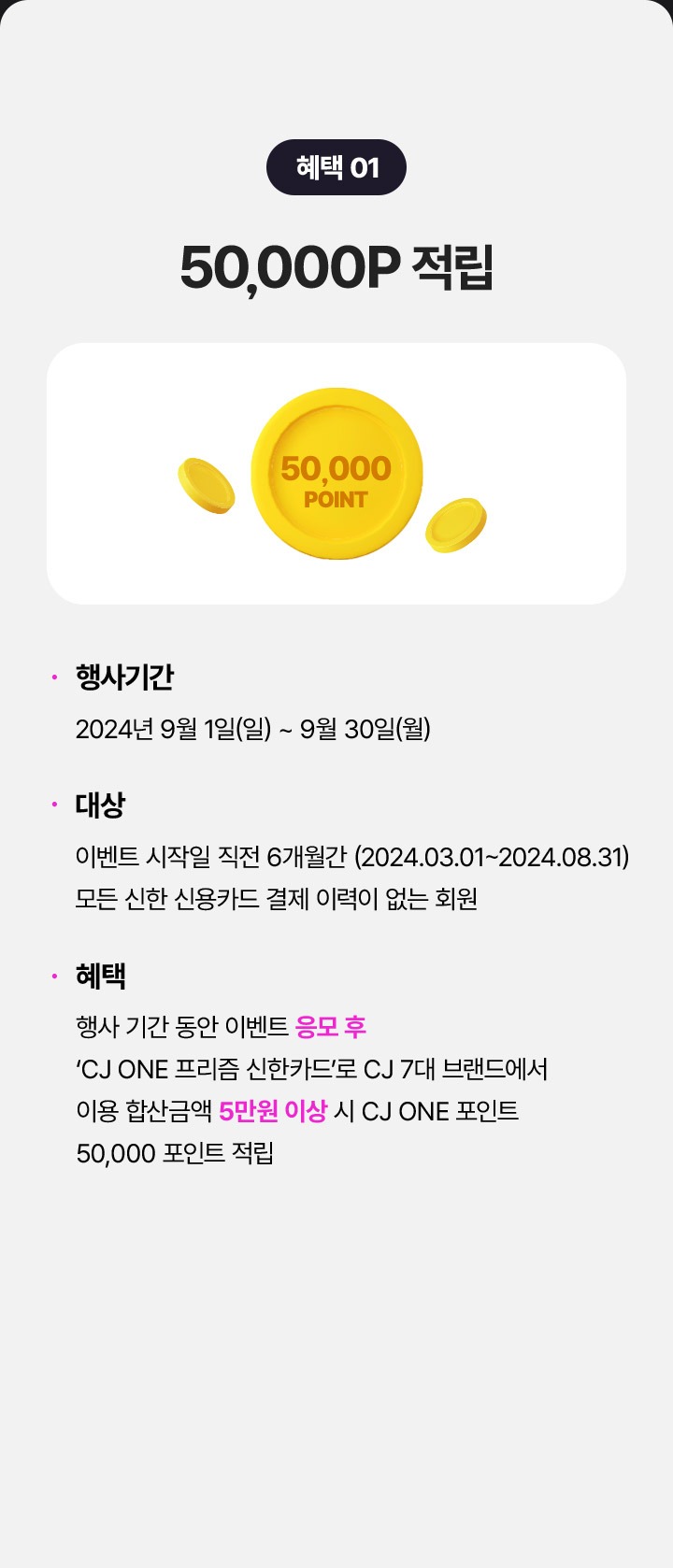 혜택1 5만 포인트 적립 행사기간:24년9월1일(일)~9월30일(월) 대상:이벤트 시작일 직전 6개원간 (2024.03.01~2024.08.31) 모든 신한 신용카드 결제 이력이 없는 회원 혜택:행사 기간 동안 이벤트 응모 후 CJ ONE 프리즘 신한카드로 CJ 7대 브랜드에서 이용 합산금액 5만원 이상 시 CJ ONE 포인트 5만 포인트 적립