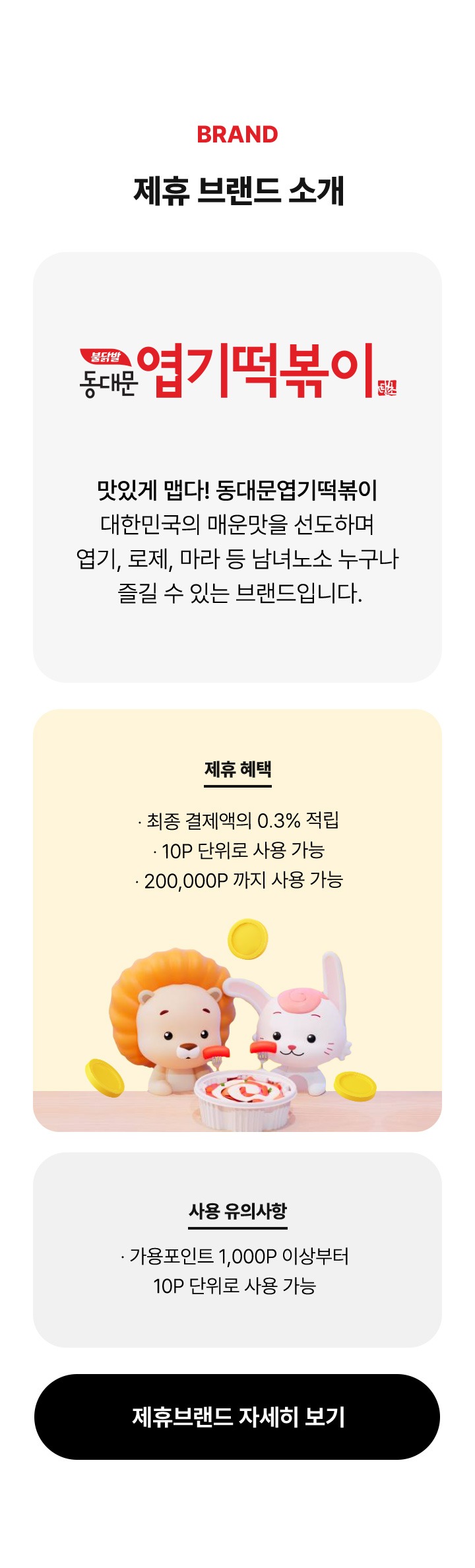 BRAND 제휴 브랜드 소개 동대문 엽기떡볶이 맛있게 맵다 동대문엽기떡볶이 대한민국의 매운맛을 선도하며 엽기 로제 마라등 남녀노소 누구나 즐길 수 있는 브랜드 입니다 제휴 혜택 최종 결제액의 0.3프로 적립 10P 단위로 사용 가능 200,000P까지 사용 가능 사용 유의사항 가용포인트 1000P 이상부터 10P 단위로 사용 가능