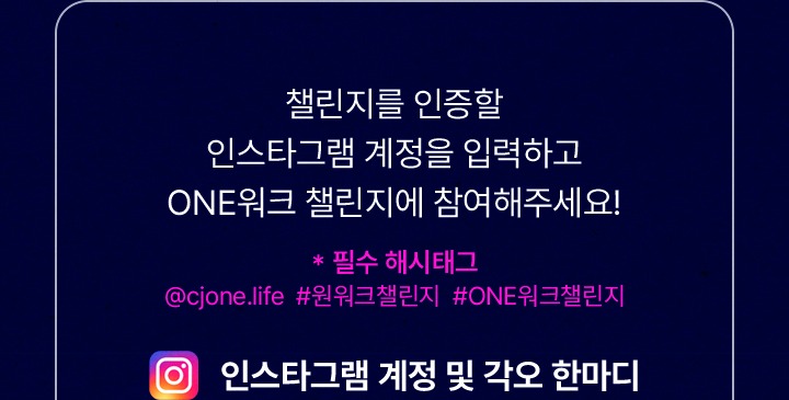 챌린지를 인증할 인스타그램 계정을 입력하고 ONE워크 챌린지에 참여해주세요 필수 해시태그 @cjone.life #원워크챌린지 #ONE워크챌린지 인스타그램 계정 및 각오 한마디