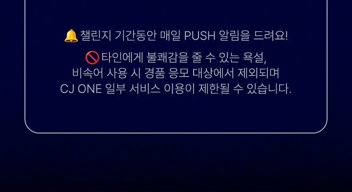 챌린지 기간동안 매일 PUSH 알림을 드려요 타인에게 불쾌감을 줄 수 있는 욕설, 비속어 사용 시, 경품 응모 대상에서 제외되며 CJ ONE 일부 서비스 이용이 제한 될 수 있습니다.