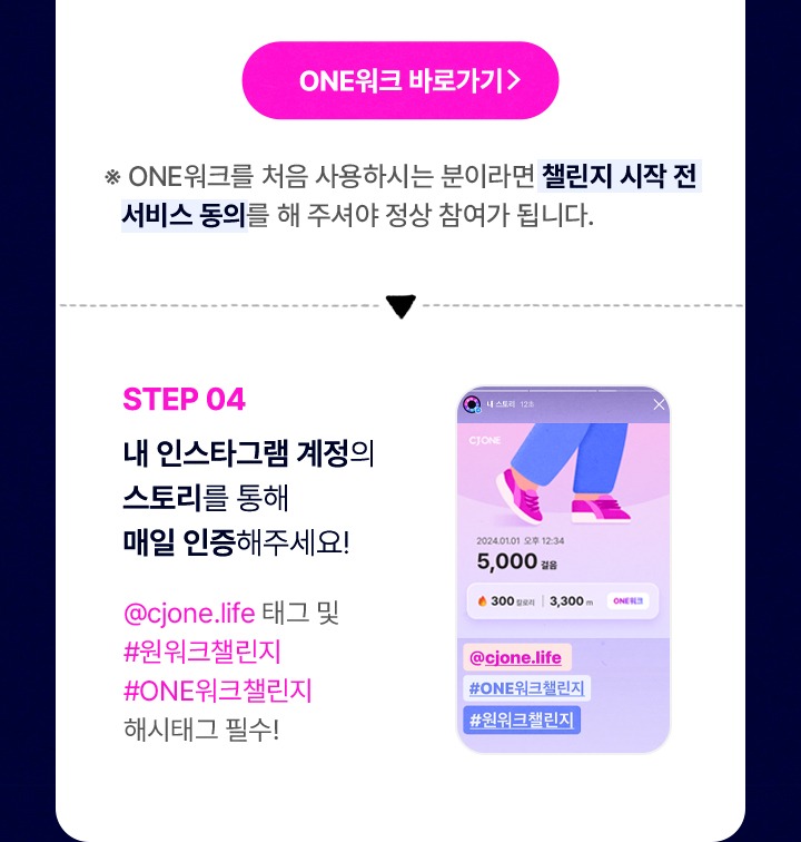 STEP 04 내 인스타그램 계정의 스토리를 통해 매일 인증해주세요 @cjone.life 태그 및 #원워크챌린지 #ONE워크챌린지 해시태그 필수